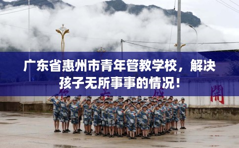 广东省惠州市青年管教学校，解决孩子无所事事的情况！