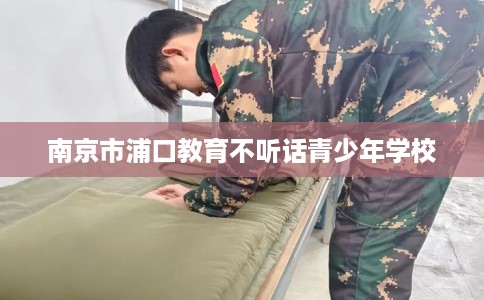 南京市浦口教育不听话青少年学校