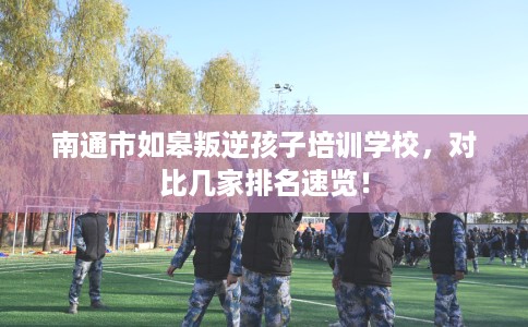 南通市如皋叛逆孩子培训学校，对比几家排名速览！