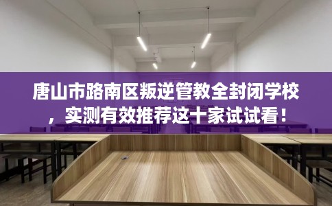 唐山市路南区叛逆管教全封闭学校，实测有效推荐这十家试试看！