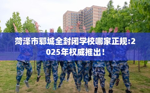 菏泽市郓城全封闭学校哪家正规:2025年权威推出! 菏泽市郓城全封闭学校哪家正规:2025年权威推出!