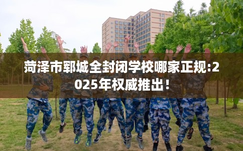 菏泽市郓城全封闭学校哪家正规:2025年权威推出！