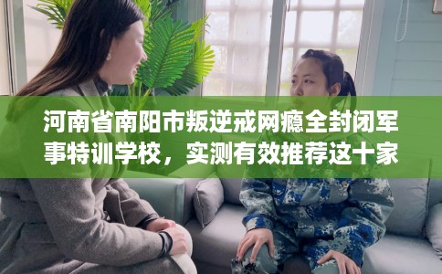 河南省南阳市叛逆戒网瘾全封闭军事特训学校，实测有效推荐这十家试试看！