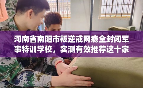 河南省南阳市叛逆戒网瘾全封闭军事特训学校，实测有效推荐这十家试试看！