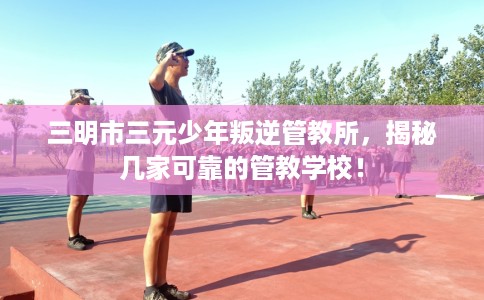 三明市三元少年叛逆管教所,揭秘几家可靠的管教学校! 三明市三元少年叛逆管教所,揭秘几家可靠的管教学校!
