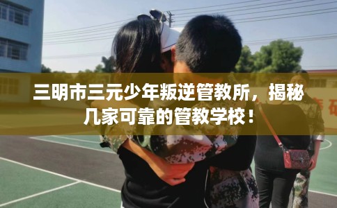 三明市三元少年叛逆管教所，揭秘几家可靠的管教学校！