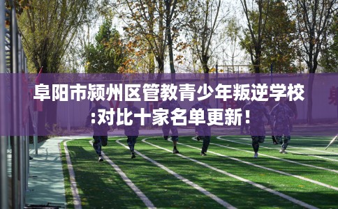 阜阳市颍州区管教青少年叛逆学校:对比十家名单更新！