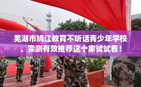 芜湖市鸠江教育不听话青少年学校，实测有效推荐这十家试试看！
