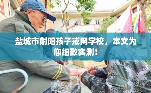 盐城市射阳孩子戒网学校，本文为您细致实测！