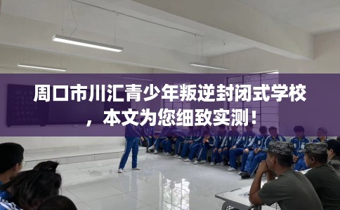 周口市川汇青少年叛逆封闭式学校，本文为您细致实测！
