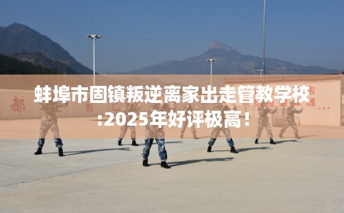 蚌埠市固镇叛逆离家出走管教学校:2025年好评极高！