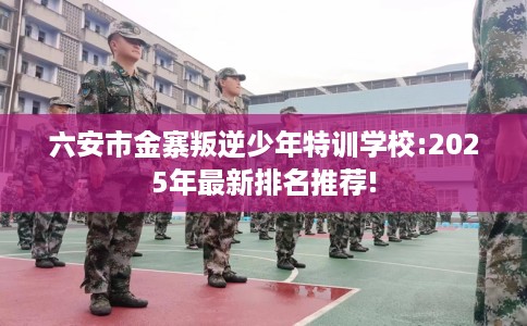 六安市金寨叛逆少年特训学校:2025年最新排名推荐!