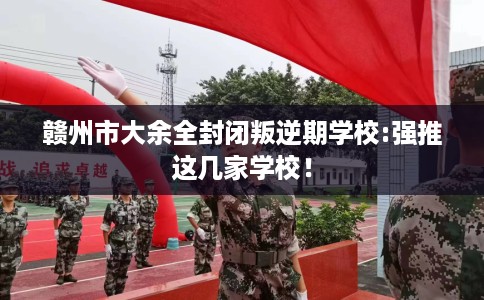 赣州市大余全封闭叛逆期学校:强推这几家学校！