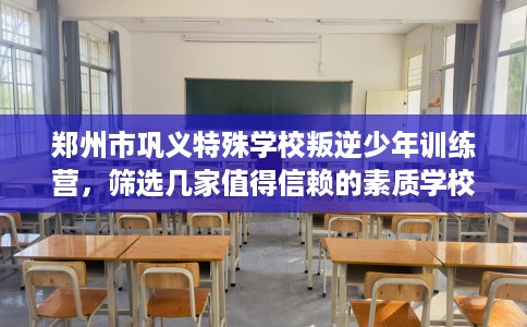 郑州市巩义特殊学校叛逆少年训练营，筛选几家值得信赖的素质学校！