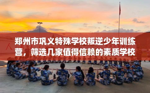 郑州市巩义特殊学校叛逆少年训练营，筛选几家值得信赖的素质学校！