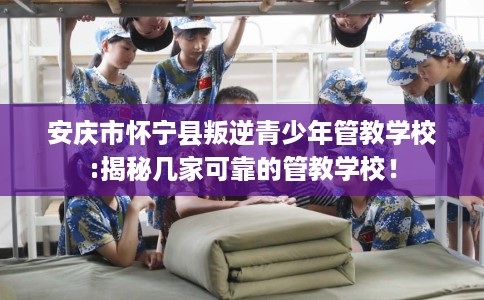 安庆市怀宁县叛逆青少年管教学校:揭秘几家可靠的管教学校！