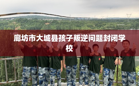 廊坊市大城县孩子叛逆问题封闭学校 廊坊市大城县孩子叛逆问题封闭学校
