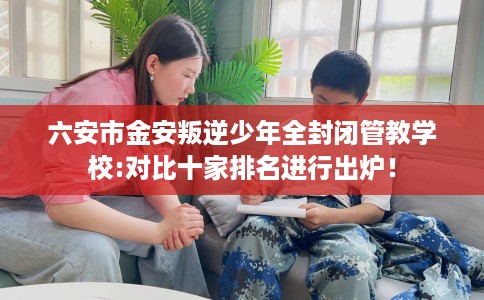 六安市金安叛逆少年全封闭管教学校:对比十家排名进行出炉! 六安市金安叛逆少年全封闭管教学校:对比十家排名进行出炉!