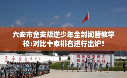 六安市金安叛逆少年全封闭管教学校:对比十家排名进行出炉! 六安市金安叛逆少年全封闭管教学校:对比十家排名进行出炉!