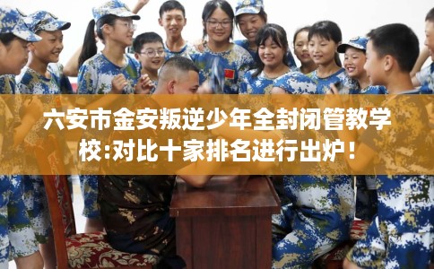 六安市金安叛逆少年全封闭管教学校:对比十家排名进行出炉! 六安市金安叛逆少年全封闭管教学校:对比十家排名进行出炉!