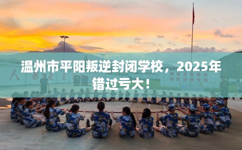 温州市平阳叛逆封闭学校，2025年错过亏大！