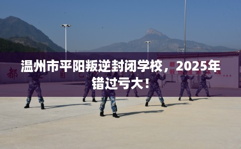 温州市平阳叛逆封闭学校，2025年错过亏大！