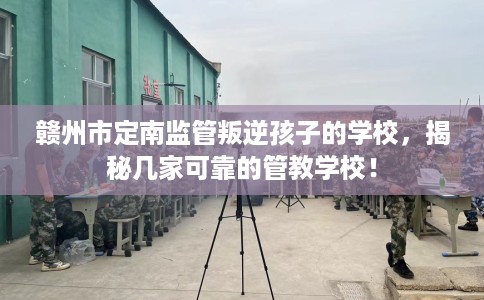 赣州市定南监管叛逆孩子的学校，揭秘几家可靠的管教学校！