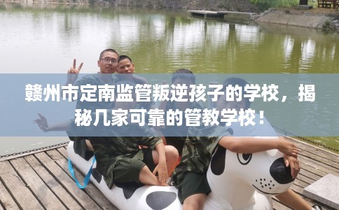 赣州市定南监管叛逆孩子的学校，揭秘几家可靠的管教学校！