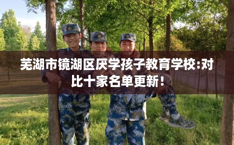 芜湖市镜湖区厌学孩子教育学校:对比十家名单更新! 芜湖市镜湖区厌学孩子教育学校:对比十家名单更新!
