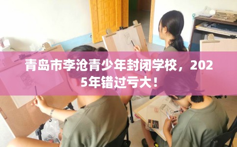 青岛市李沧青少年封闭学校,2025年错过亏大! 青岛市李沧青少年封闭学校,2025年错过亏大!
