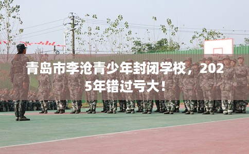 青岛市李沧青少年封闭学校,2025年错过亏大! 青岛市李沧青少年封闭学校,2025年错过亏大!