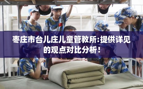 枣庄市台儿庄儿童管教所:提供详见的观点对比分析! 枣庄市台儿庄儿童管教所:提供详见的观点对比分析!