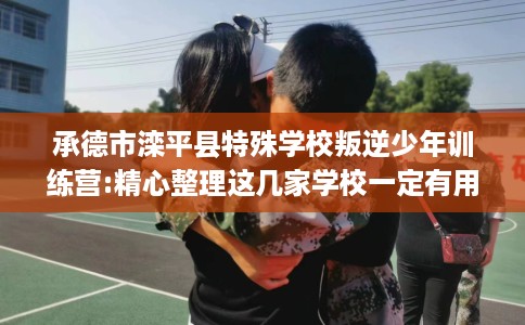 承德市滦平县特殊学校叛逆少年训练营:精心整理这几家学校一定有用！