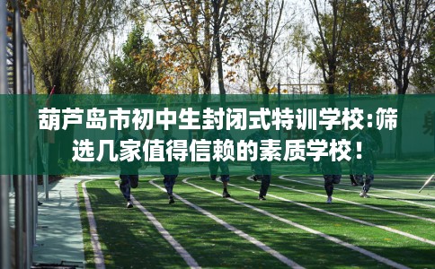 葫芦岛市初中生封闭式特训学校:筛选几家值得信赖的素质学校! 葫芦岛市初中生封闭式特训学校:筛选几家值得信赖的素质学校!