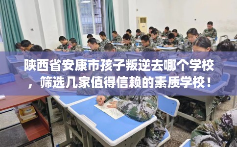 陕西省安康市孩子叛逆去哪个学校，筛选几家值得信赖的素质学校！