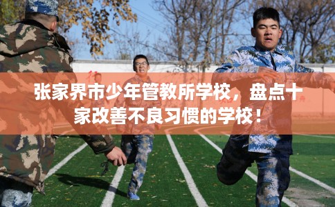 张家界市少年管教所学校,盘点十家改善不良习惯的学校! 张家界市少年管教所学校,盘点十家改善不良习惯的学校!