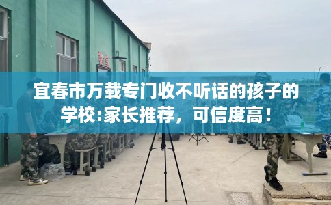 宜春市万载专门收不听话的孩子的学校:家长推荐，可信度高！
