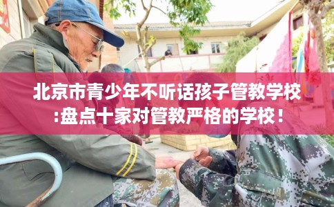 北京市青少年不听话孩子管教学校:盘点十家对管教严格的学校! 北京市青少年不听话孩子管教学校:盘点十家对管教严格的学校!