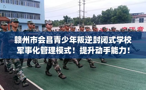 赣州市会昌青少年叛逆封闭式学校军事化管理模式！提升动手能力！