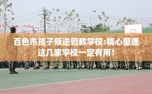 百色市孩子叛逆管教学校:精心整理这几家学校一定有用! 百色市孩子叛逆管教学校:精心整理这几家学校一定有用!