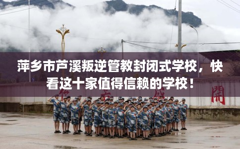 萍乡市芦溪叛逆管教封闭式学校，快看这十家值得信赖的学校！