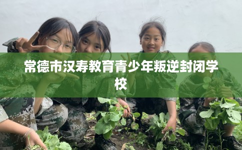 常德市汉寿教育青少年叛逆封闭学校