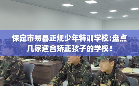保定市易县正规少年特训学校:盘点几家适合矫正孩子的学校！