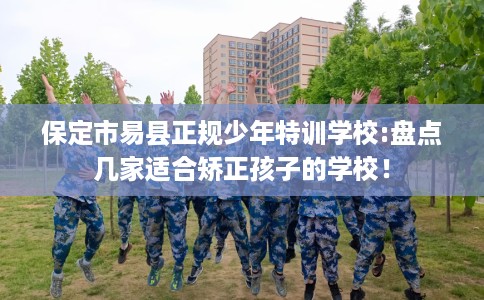 保定市易县正规少年特训学校:盘点几家适合矫正孩子的学校！