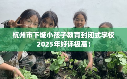 杭州市下城小孩子教育封闭式学校2025年好评极高! 杭州市下城小孩子教育封闭式学校2025年好评极高!