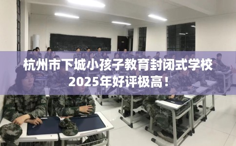 杭州市下城小孩子教育封闭式学校2025年好评极高! 杭州市下城小孩子教育封闭式学校2025年好评极高!