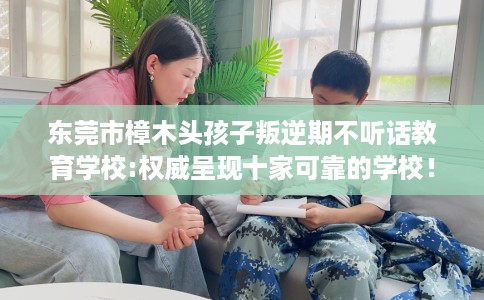 东莞市樟木头孩子叛逆期不听话教育学校:权威呈现十家可靠的学校！