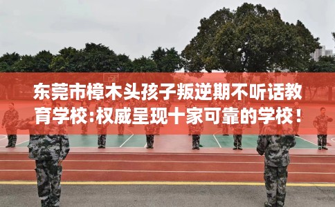 东莞市樟木头孩子叛逆期不听话教育学校:权威呈现十家可靠的学校！