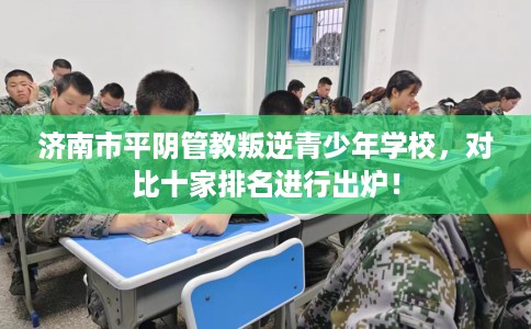 济南市平阴管教叛逆青少年学校，对比十家排名进行出炉！