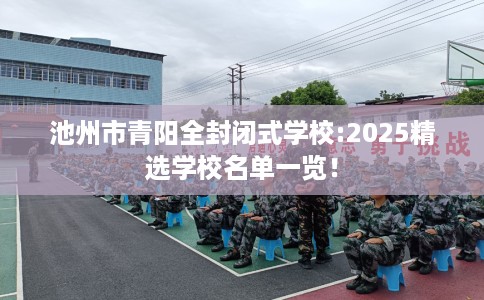 池州市青阳全封闭式学校:2025精选学校名单一览！